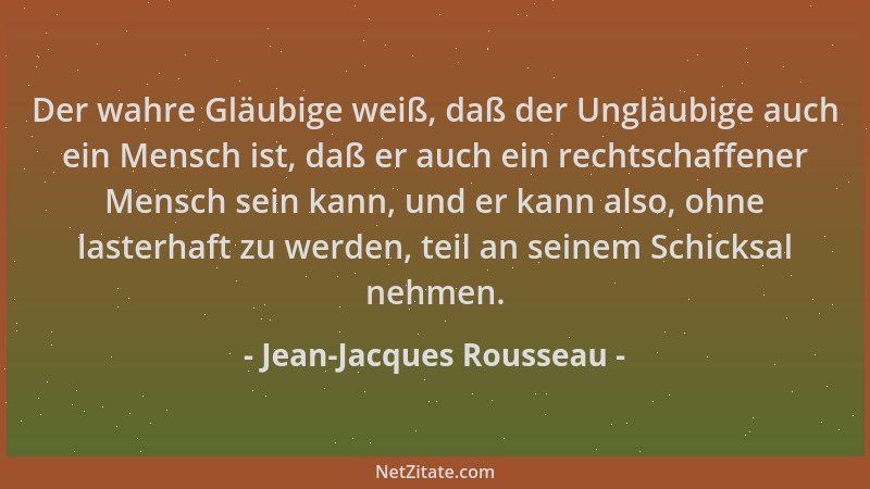 Jean-Jacques Rousseau - Der wahre Gläubige weiß, daß der Ungläubige auch ein Mensch ist, daß er auch ein rechtschaffener Me...