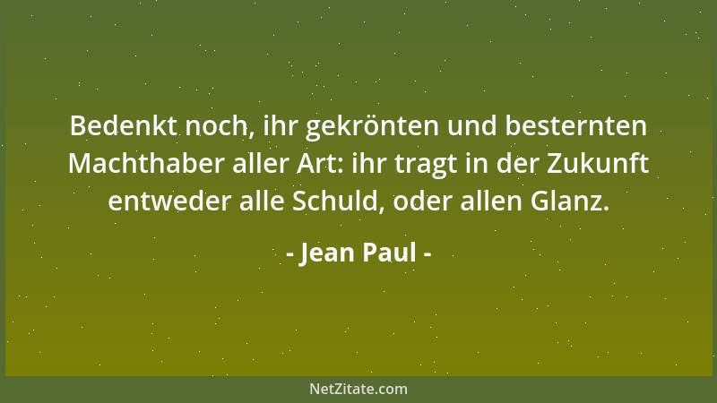 Jean Paul - Bedenkt noch, ihr gekrönten und besternten Machthaber aller Art: ihr tragt in der Zukunft entweder alle Schuld,...