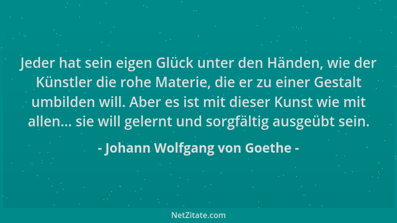 Johann Wolfgang von Goethe - Jeder hat sein eigen Glück unter den Händen, wie der Künstler die rohe Materie, die er zu eine...