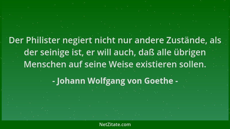 Johann Wolfgang von Goethe - Der Philister negiert nicht nur andere Zustände, als der seinige ist, er will auch, daß alle ü...