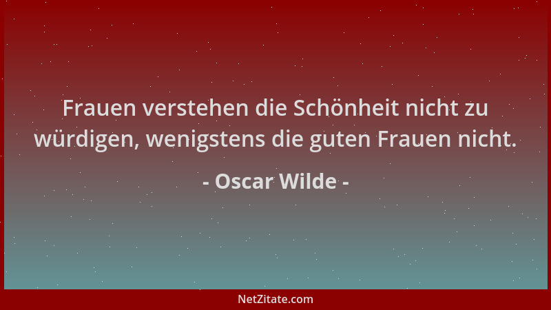 Oscar Wilde - Frauen verstehen die Schönheit nicht zu würdigen, wenigstens die guten Frauen nicht....