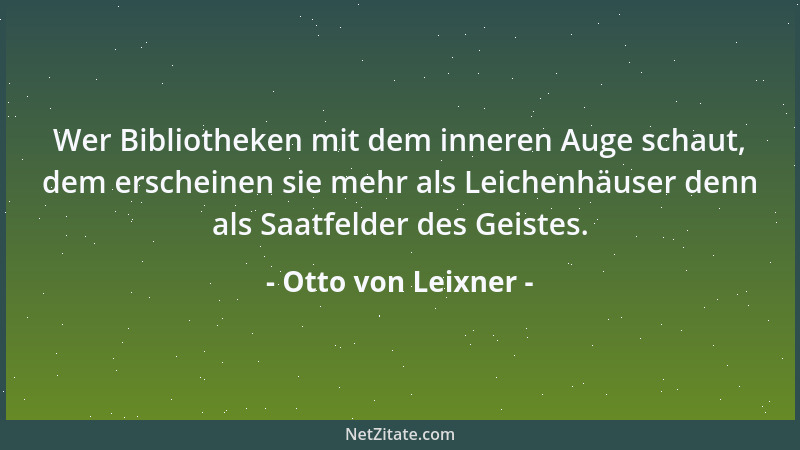 Otto von Leixner - Wer Bibliotheken mit dem inneren Auge schaut, dem erscheinen sie mehr als Leichenhäuser denn als Saatfel...