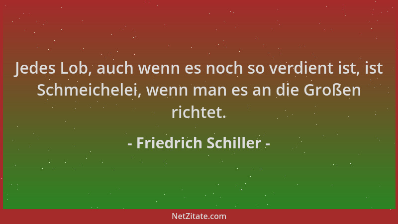 Friedrich Schiller - Jedes Lob, auch wenn es noch so verdient ist, ist Schmeichelei, wenn man es an die Großen richtet....