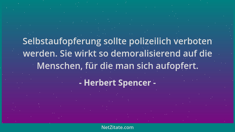 Herbert Spencer - Selbstaufopferung sollte polizeilich verboten werden. Sie wirkt so demoralisierend auf die Menschen, für...