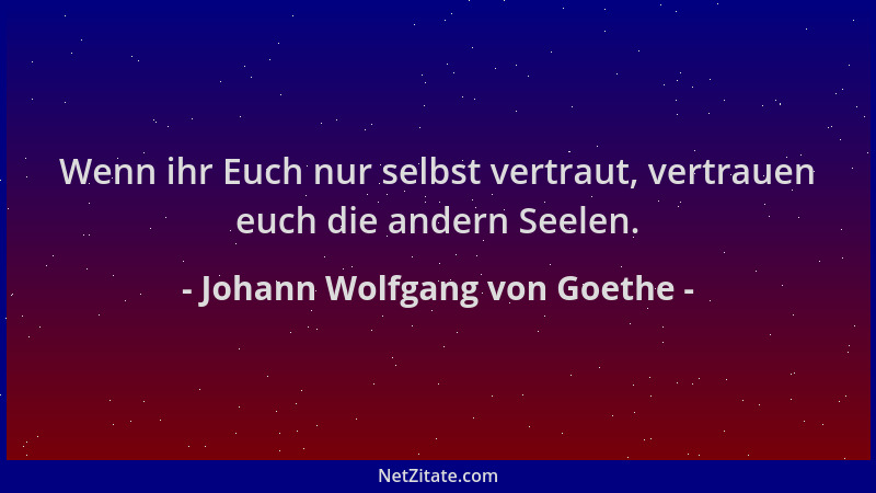 Johann Wolfgang von Goethe - Wenn ihr Euch nur selbst vertraut, vertrauen euch die andern Seelen....
