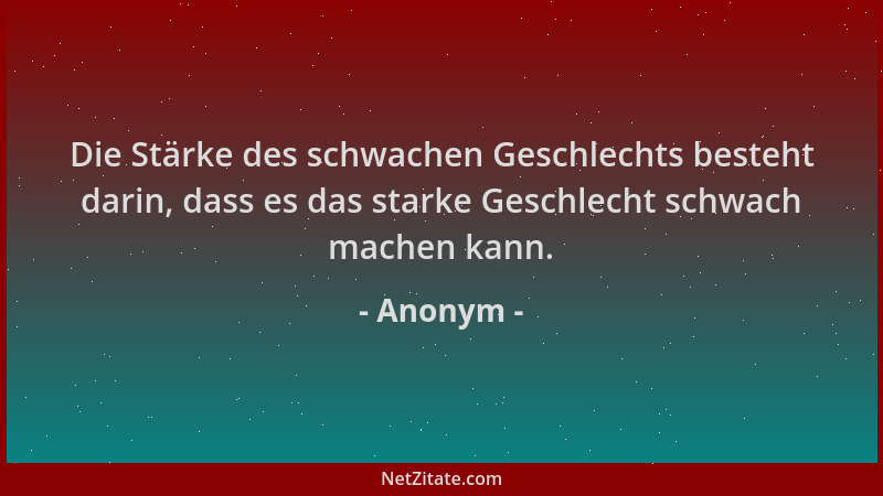 Anonym - Die Stärke des schwachen Geschlechts besteht darin, dass es das starke Geschlecht schwach machen kann....