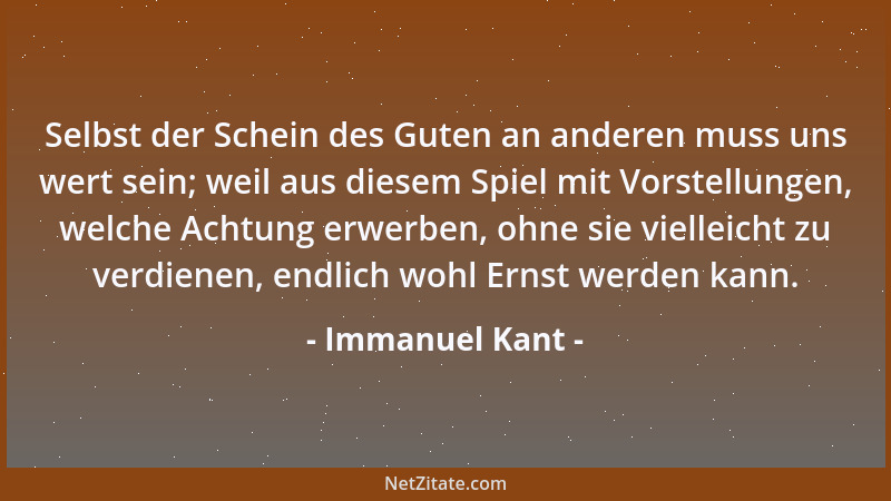 Immanuel Kant - Selbst der Schein des Guten an anderen muss uns wert sein; weil aus diesem Spiel mit Vorstellungen, welche...