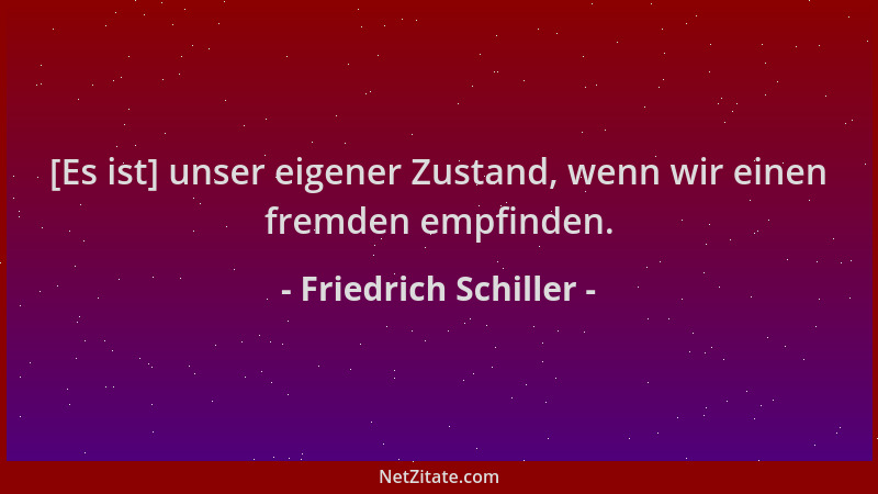 Friedrich Schiller - [Es ist] unser eigener Zustand, wenn wir einen fremden empfinden....