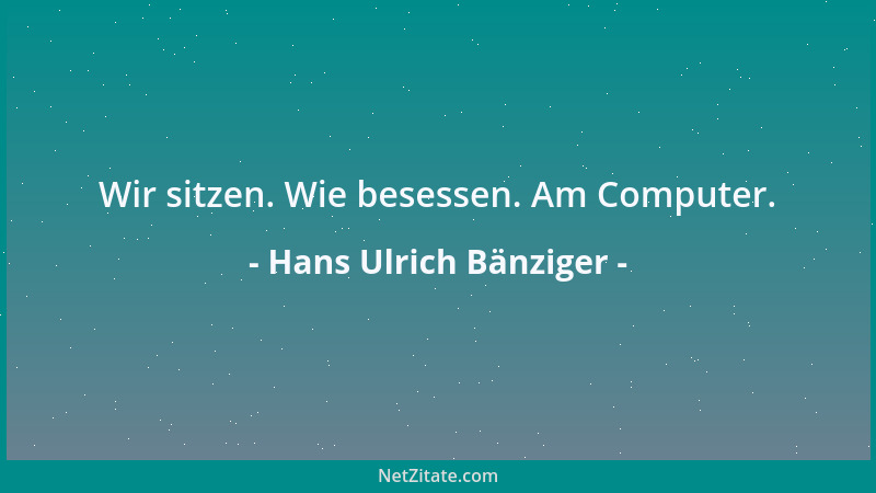 Hans Ulrich Bänziger - Wir sitzen. Wie besessen. Am Computer....