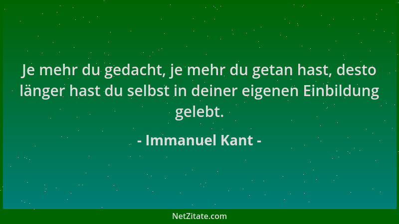 Immanuel Kant - Je mehr du gedacht, je mehr du getan hast, desto länger hast du selbst in deiner eigenen Einbildung gelebt....