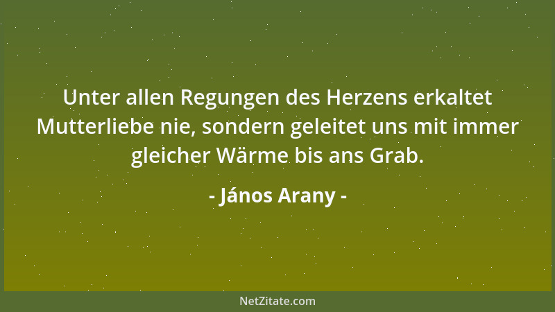 János Arany - Unter allen Regungen des Herzens erkaltet Mutterliebe nie, sondern geleitet uns mit immer gleicher Wärme bis...