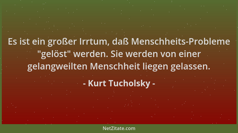 Kurt Tucholsky - Es ist ein großer Irrtum, daß Menschheits-Probleme  "gelöst " werden. Sie werden von einer gelangweilten Men...