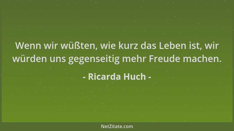 Ricarda Huch - Wenn wir wüßten, wie kurz das Leben ist, wir würden uns gegenseitig mehr Freude machen....