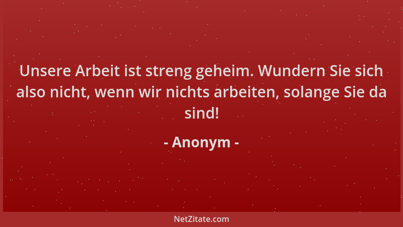 Anonym - Unsere Arbeit ist streng geheim. Wundern Sie sich also nicht, wenn wir nichts arbeiten, solange Sie da sind!...