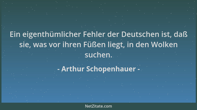 Arthur Schopenhauer - Ein eigenthümlicher Fehler der Deutschen ist, daß sie, was vor ihren Füßen liegt, in den Wolken suche...
