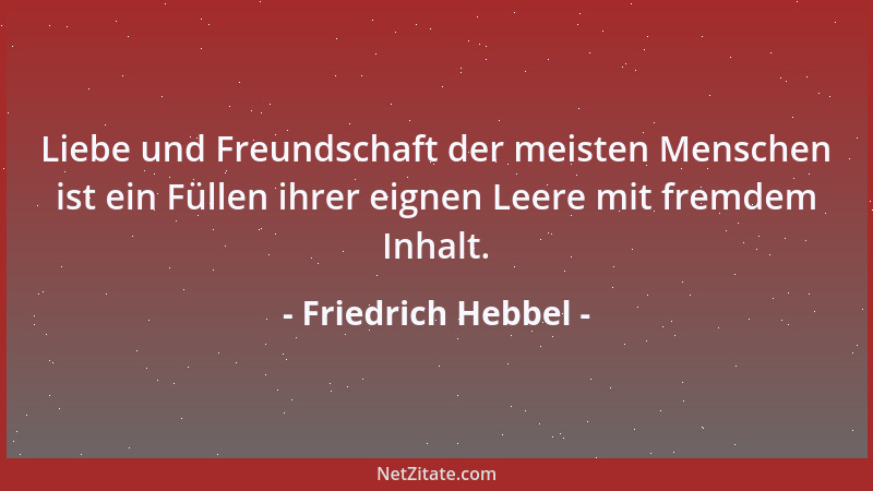 Friedrich Hebbel - Liebe und Freundschaft der meisten Menschen ist ein Füllen ihrer eignen Leere mit fremdem Inhalt....