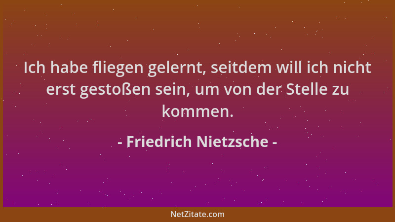 Friedrich Nietzsche - Ich habe fliegen gelernt, seitdem will ich nicht erst gestoßen sein, um von der Stelle zu kommen....