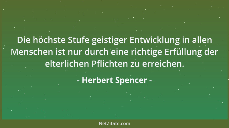 Herbert Spencer - Die höchste Stufe geistiger Entwicklung in allen Menschen ist nur durch eine richtige Erfüllung der elter...