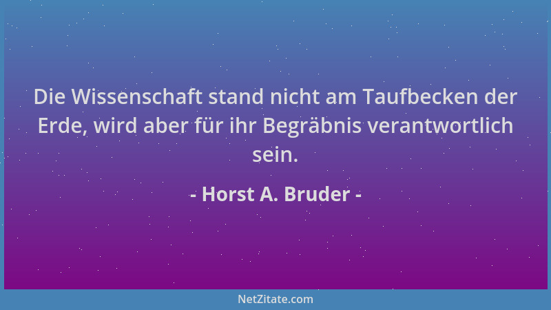 Horst A. Bruder - Die Wissenschaft stand nicht am Taufbecken der Erde, wird aber für ihr Begräbnis verantwortlich sein....