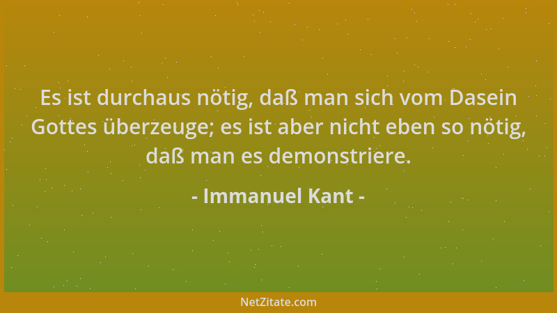 Immanuel Kant - Es ist durchaus nötig, daß man sich vom Dasein Gottes überzeuge; es ist aber nicht eben so nötig, daß man e...