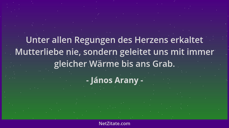 János Arany - Unter allen Regungen des Herzens erkaltet Mutterliebe nie, sondern geleitet uns mit immer gleicher Wärme bis...