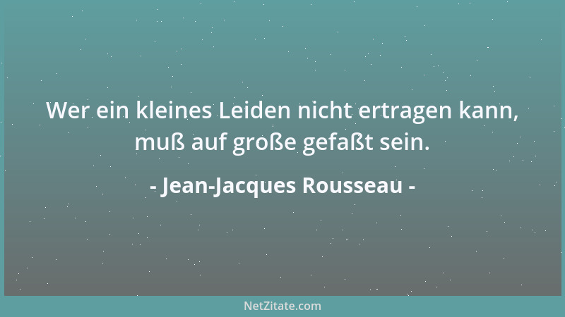 Jean-Jacques Rousseau - Wer ein kleines Leiden nicht ertragen kann, muß auf große gefaßt sein....
