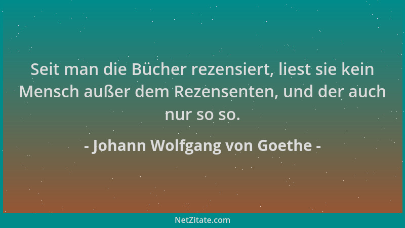 Johann Wolfgang von Goethe - Seit man die Bücher rezensiert, liest sie kein Mensch außer dem Rezensenten, und der auch nur...