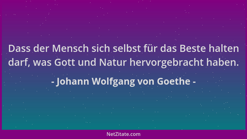 Johann Wolfgang von Goethe - Dass der Mensch sich selbst für das Beste halten darf, was Gott und Natur hervorgebracht haben...