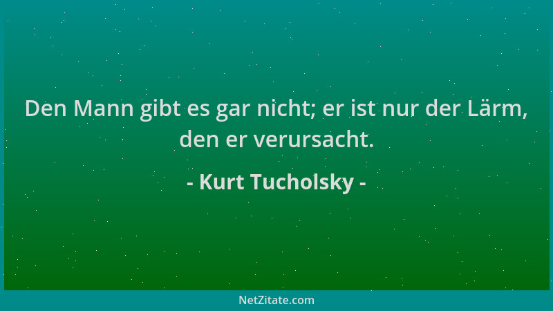 Kurt Tucholsky - Den Mann gibt es gar nicht; er ist nur der Lärm, den er verursacht....