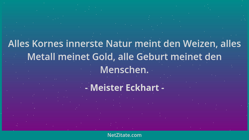 Meister Eckhart - Alles Kornes innerste Natur meint den Weizen, alles Metall meinet Gold, alle Geburt meinet den Menschen....