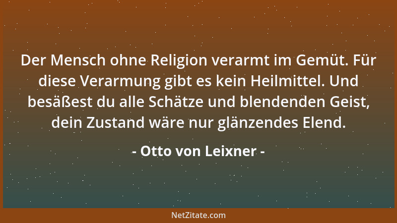 Otto von Leixner - Der Mensch ohne Religion verarmt im Gemüt. Für diese Verarmung gibt es kein Heilmittel. Und besäßest du...