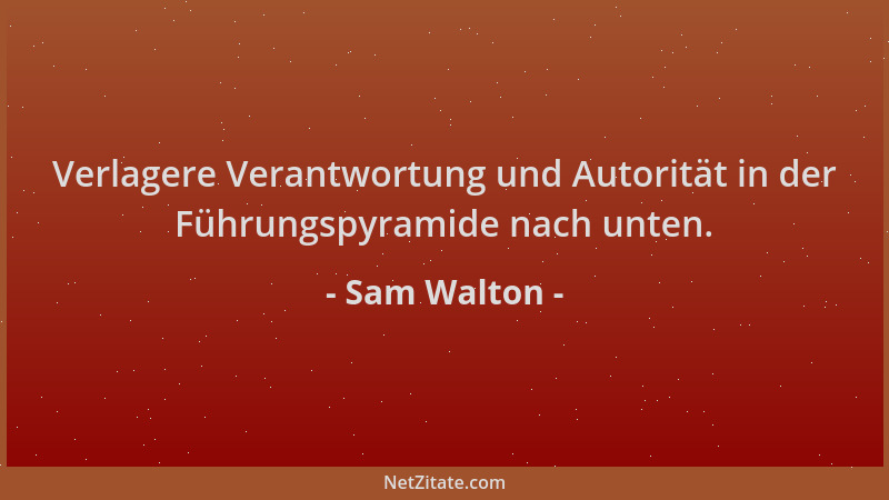 Sam Walton - Verlagere Verantwortung und Autorität in der Führungspyramide nach unten....