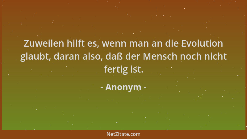 Anonym - Zuweilen hilft es, wenn man an die Evolution glaubt, daran also, daß der Mensch noch nicht fertig ist....