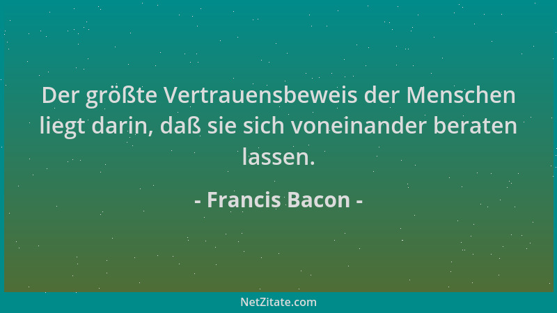 Francis Bacon - Der größte Vertrauensbeweis der Menschen liegt darin, daß sie sich voneinander beraten lassen....