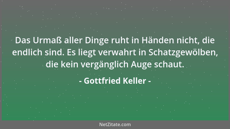 Gottfried Keller - Das Urmaß aller Dinge ruht in Händen nicht, die endlich sind. Es liegt verwahrt in Schatzgewölben, die k...