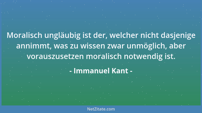 Immanuel Kant - Moralisch ungläubig ist der, welcher nicht dasjenige annimmt, was zu wissen zwar unmöglich, aber vorauszuse...