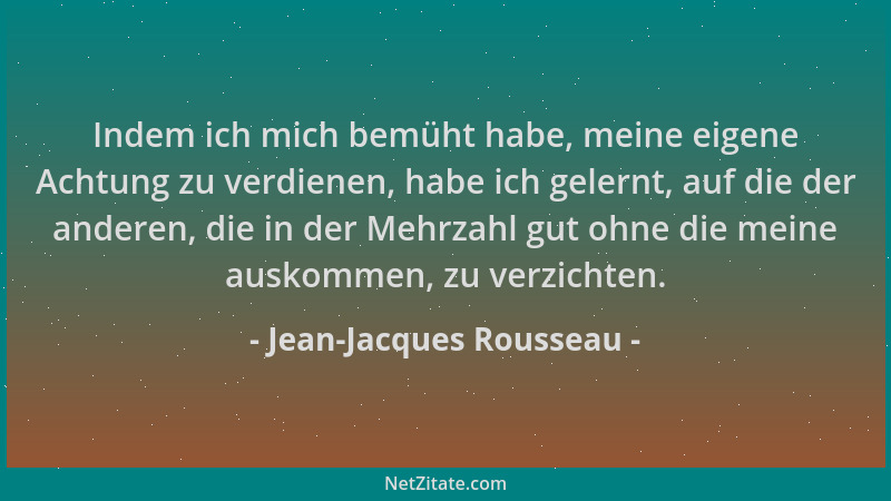 Jean-Jacques Rousseau - Indem ich mich bemüht habe, meine eigene Achtung zu verdienen, habe ich gelernt, auf die der andere...