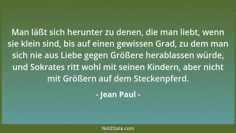 Jean Paul - Man läßt sich herunter zu denen, die man liebt, wenn sie klein sind, bis auf einen gewissen Grad, zu dem man si...