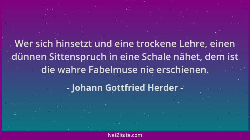 Johann Gottfried Herder - Wer sich hinsetzt und eine trockene Lehre, einen dünnen Sittenspruch in eine Schale nähet, dem is...