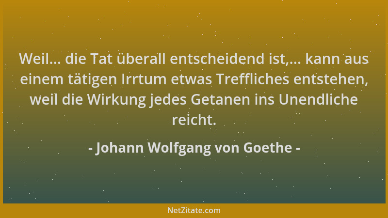 Johann Wolfgang von Goethe - Weil... die Tat überall entscheidend ist,... kann aus einem tätigen Irrtum etwas Treffliches e...