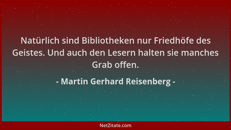 Martin Gerhard Reisenberg - Natürlich sind Bibliotheken nur Friedhöfe des Geistes. Und auch den Lesern halten sie manches G...