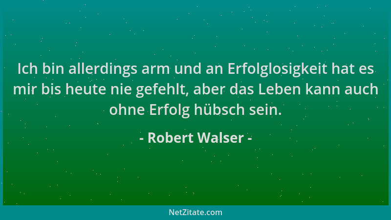 Robert Walser - Ich bin allerdings arm und an Erfolglosigkeit hat es mir bis heute nie gefehlt, aber das Leben kann auch oh...