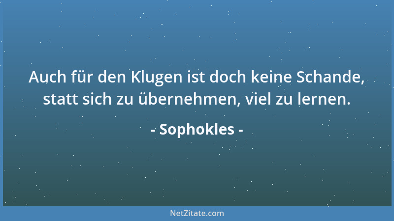 Sophokles - Auch für den Klugen ist doch keine Schande, statt sich zu übernehmen, viel zu lernen....