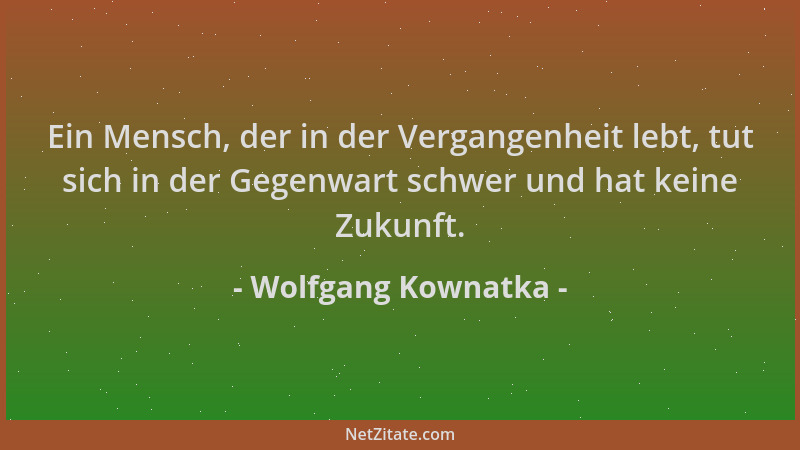 Wolfgang Kownatka - Ein Mensch, der in der Vergangenheit lebt, tut sich in der Gegenwart schwer und hat keine Zukunft....