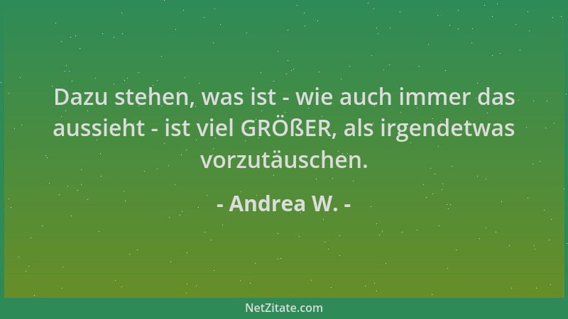 Andrea W. - Dazu stehen, was ist - wie auch immer das aussieht - ist viel GRÖßER, als irgendetwas vorzutäuschen....