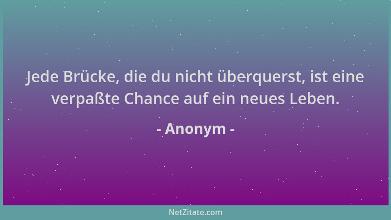 Anonym - Jede Brücke, die du nicht überquerst, ist eine verpaßte Chance auf ein neues Leben....