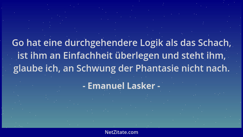 Emanuel Lasker - Go hat eine durchgehendere Logik als das Schach, ist ihm an Einfachheit überlegen und steht ihm, glaube ic...