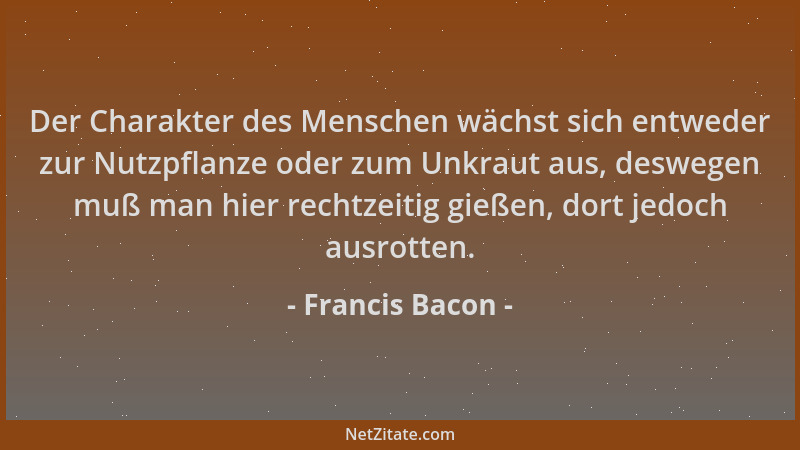 Francis Bacon - Der Charakter des Menschen wächst sich entweder zur Nutzpflanze oder zum Unkraut aus, deswegen muß man hier...