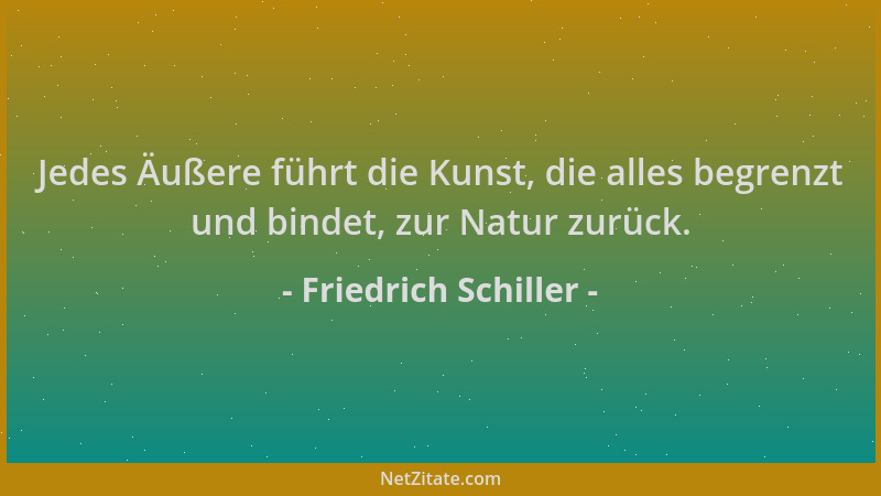 Friedrich Schiller - Jedes Äußere führt die Kunst, die alles begrenzt und bindet, zur Natur zurück....