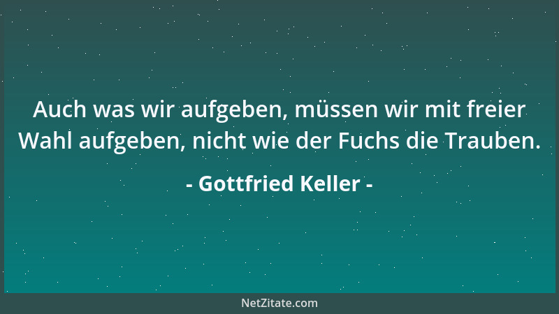 Gottfried Keller - Auch was wir aufgeben, müssen wir mit freier Wahl aufgeben, nicht wie der Fuchs die Trauben....